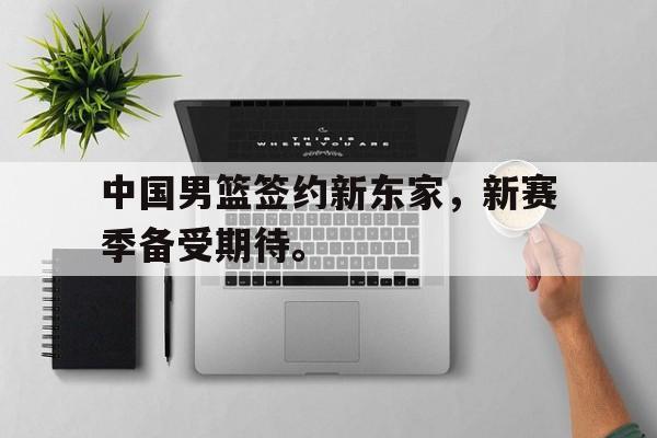 IM电竞下载网址-中国男篮签约新东家，新赛季备受期待。