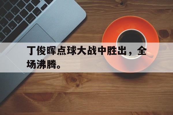 IM电竞下载网址-丁俊晖点球大战中胜出，全场沸腾。