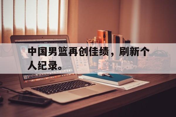 IM电竞下载网址-中国男篮再创佳绩，刷新个人纪录。