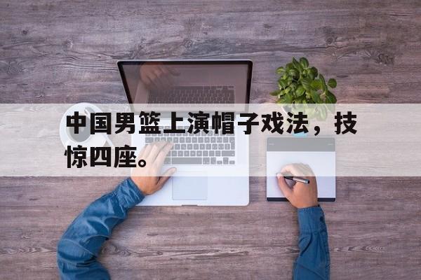 IM体育-中国男篮上演帽子戏法，技惊四座。