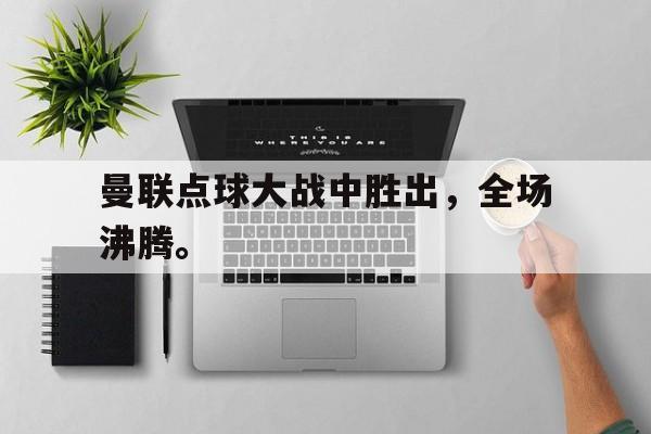 IM体育-曼联点球大战中胜出，全场沸腾。