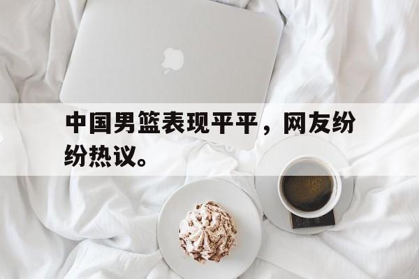 IM电竞下载网址-中国男篮表现平平，网友纷纷热议。