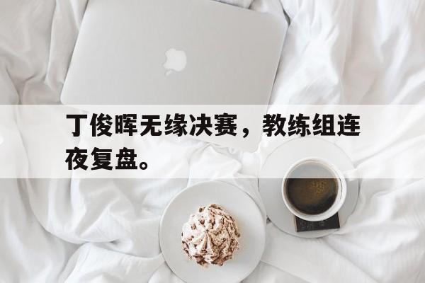 IM电竞app-丁俊晖无缘决赛，教练组连夜复盘。