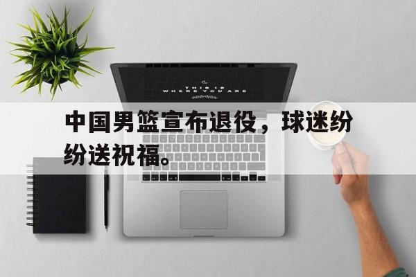 IM电竞app-中国男篮宣布退役，球迷纷纷送祝福。