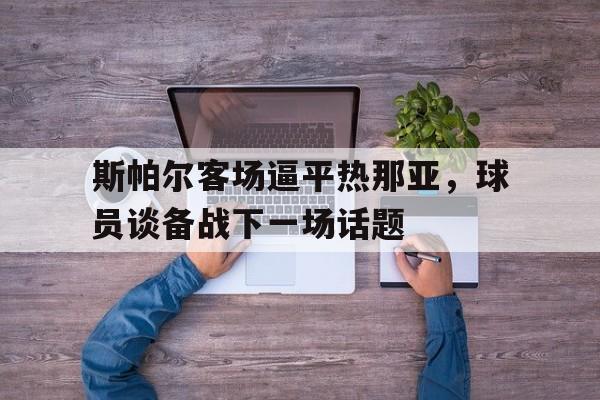 IM电竞下载网址-斯帕尔客场逼平热那亚，球员谈备战下一场话题
