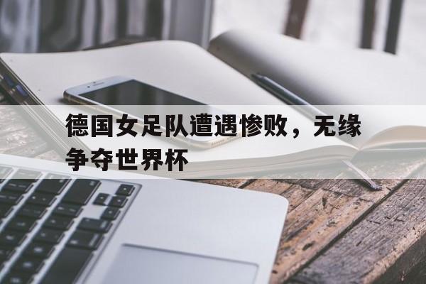 IM电竞下载网址-德国女足队遭遇惨败，无缘争夺世界杯