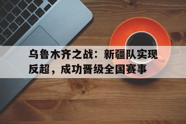 IM体育-乌鲁木齐之战：新疆队实现反超，成功晋级全国赛事
