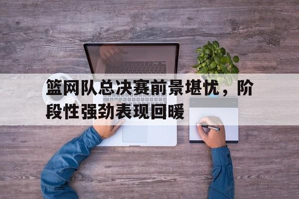 IM电竞app-篮网队总决赛前景堪忧，阶段性强劲表现回暖