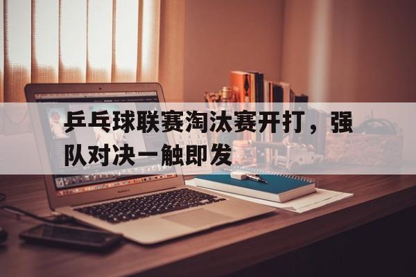 IM体育-乒乓球联赛淘汰赛开打，强队对决一触即发