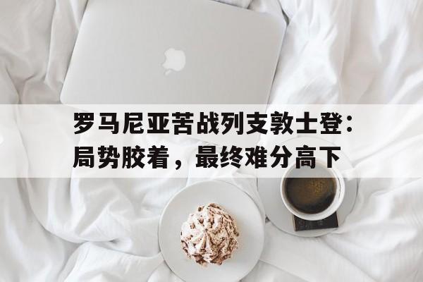 IM电竞app-罗马尼亚苦战列支敦士登：局势胶着，最终难分高下